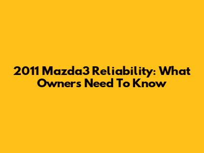 2011 Mazda3 Reliability: What Owners Need To Know