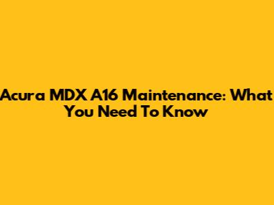 Acura MDX A16 Maintenance: What You Need To Know