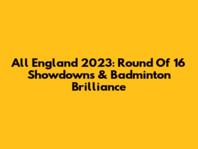 All England 2023: Round Of 16 Showdowns & Badminton Brilliance