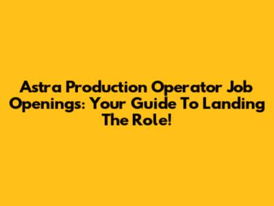 Astra Production Operator Job Openings: Your Guide To Landing The Role!