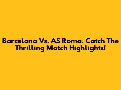 Barcelona Vs. AS Roma: Catch The Thrilling Match Highlights!