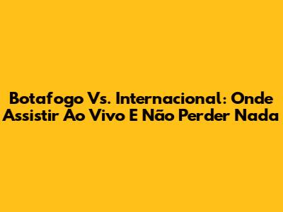 Botafogo Vs. Internacional: Onde Assistir Ao Vivo E Não Perder Nada