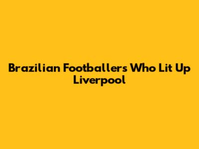 Brazilian Footballers Who Lit Up Liverpool