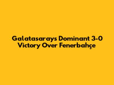 Galatasaray's Dominant 3-0 Victory Over Fenerbahçe