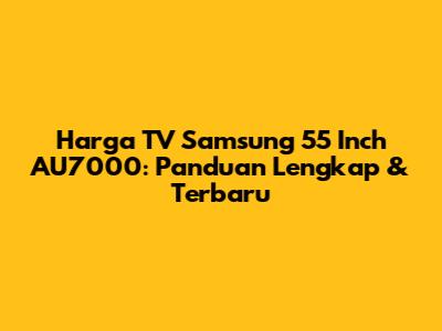Harga TV Samsung 55 Inch AU7000: Panduan Lengkap & Terbaru