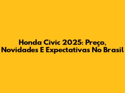 Honda Civic 2025: Preço, Novidades E Expectativas No Brasil
