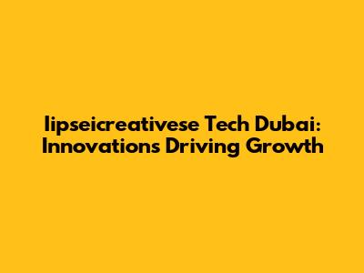 Iipseicreativese Tech Dubai: Innovations Driving Growth