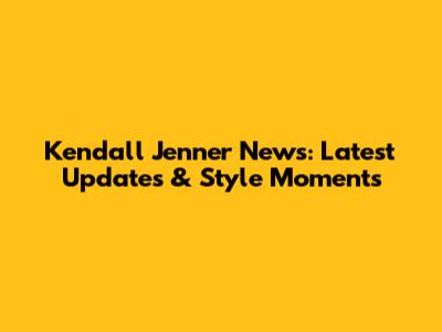 Kendall Jenner News: Latest Updates & Style Moments