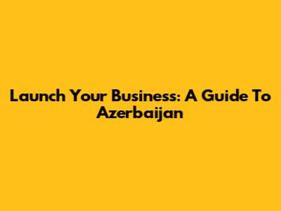 Launch Your Business: A Guide To Azerbaijan