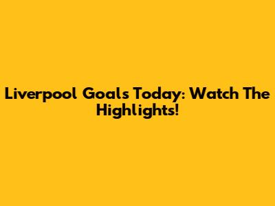 Liverpool Goals Today: Watch The Highlights!