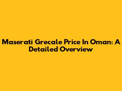 Maserati Grecale Price In Oman: A Detailed Overview