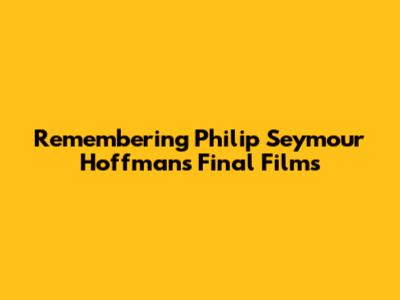 Remembering Philip Seymour Hoffman's Final Films