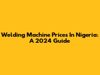 Welding Machine Prices In Nigeria: A 2024 Guide